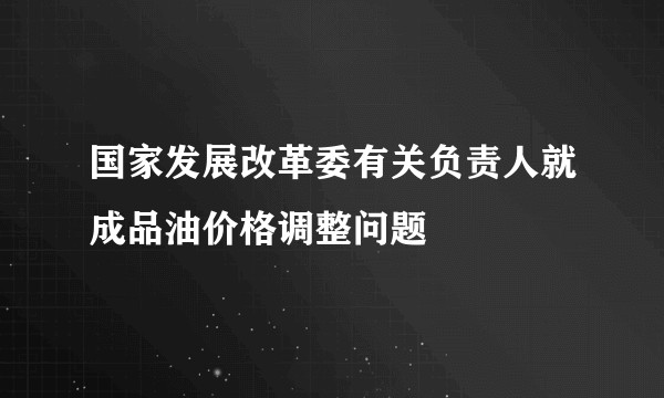 国家发展改革委有关负责人就成品油价格调整问题