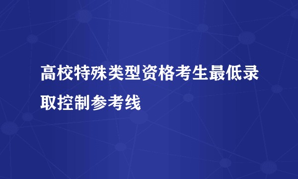 高校特殊类型资格考生最低录取控制参考线