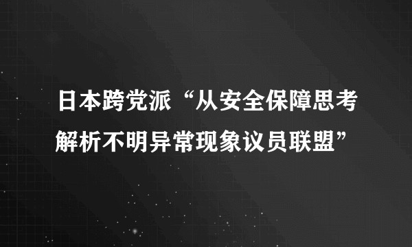 日本跨党派“从安全保障思考解析不明异常现象议员联盟”