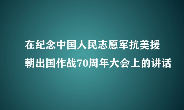 在纪念中国人民志愿军抗美援朝出国作战70周年大会上的讲话
