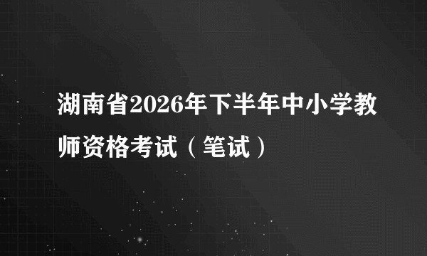 湖南省2026年下半年中小学教师资格考试（笔试）