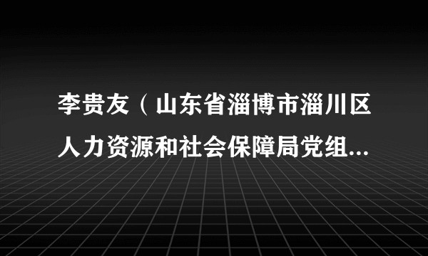 李贵友（山东省淄博市淄川区人力资源和社会保障局党组成员、区公共就业和人才服务中心党支部书记、主任）