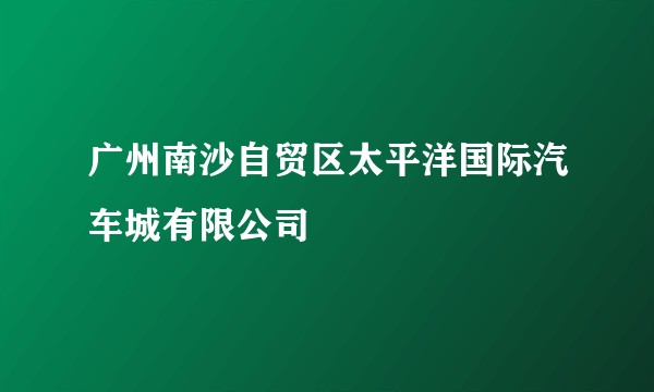 广州南沙自贸区太平洋国际汽车城有限公司