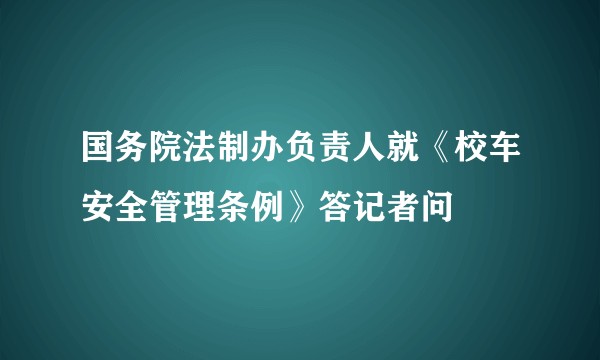国务院法制办负责人就《校车安全管理条例》答记者问