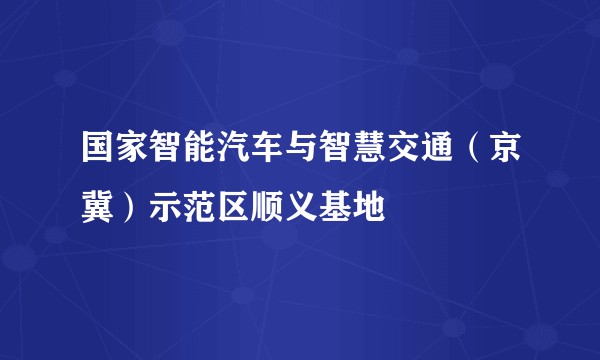国家智能汽车与智慧交通(京冀)示范区顺义基地
