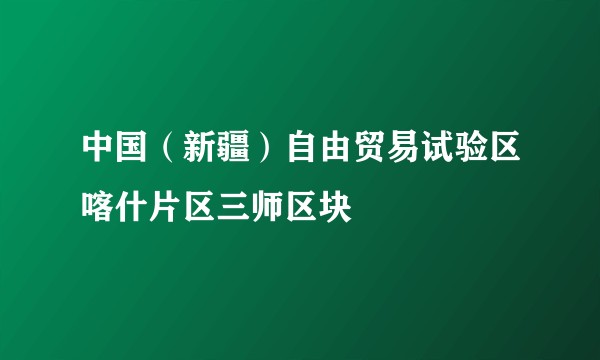 中国（新疆）自由贸易试验区喀什片区三师区块
