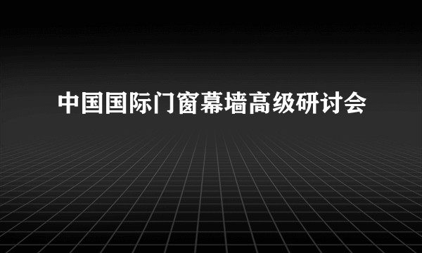 中国国际门窗幕墙高级研讨会