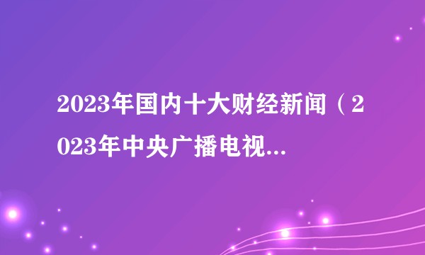 2023年国内十大财经新闻（2023年中央广播电视总台评选的国内财经事件）