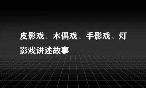 皮影戏、木偶戏、手影戏、灯影戏讲述故事