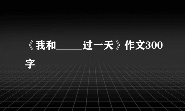 《我和_____过一天》作文300字