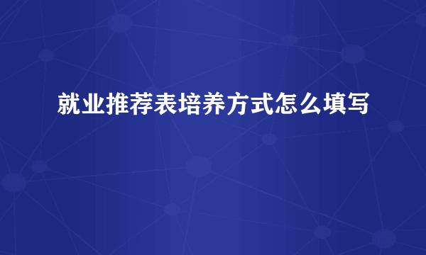 就业推荐表培养方式怎么填写