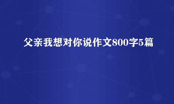父亲我想对你说作文800字5篇