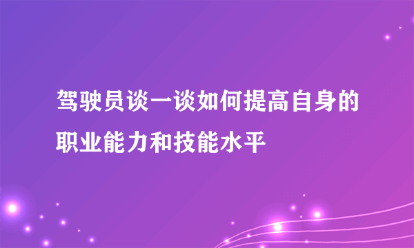 驾驶员谈一谈如何提高自身的职业能力和技能水平