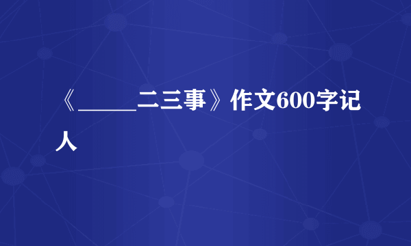 《_____二三事》作文600字记人