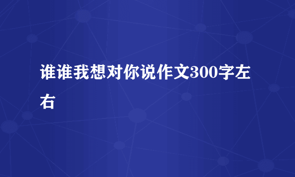 谁谁我想对你说作文300字左右
