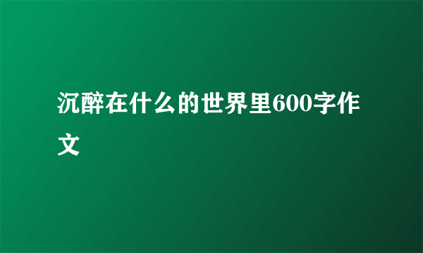 沉醉在什么的世界里600字作文