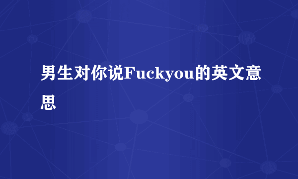 男生对你说Fuckyou的英文意思