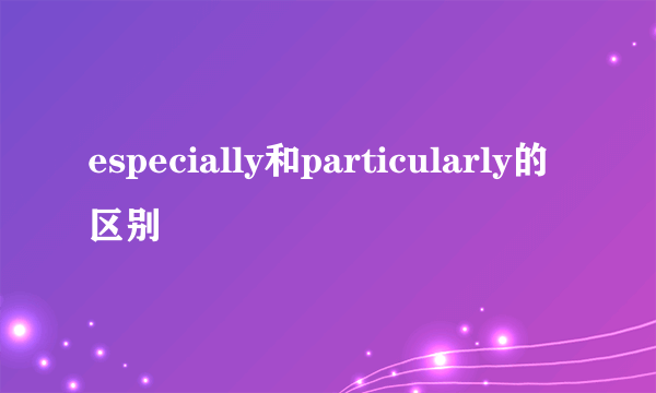 especially和particularly的区别