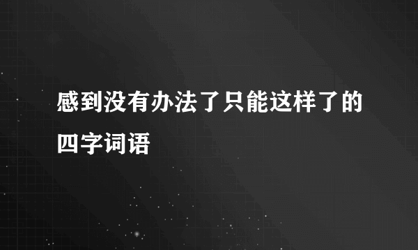 感到没有办法了只能这样了的四字词语