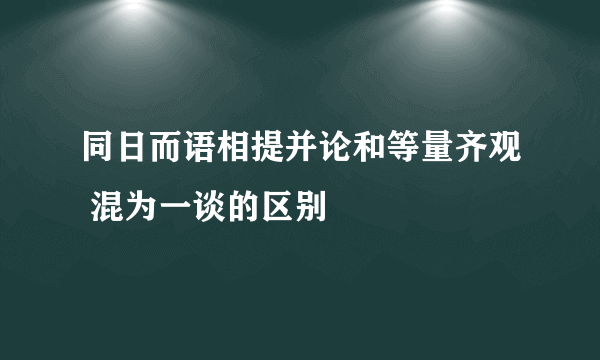同日而语相提并论和等量齐观 混为一谈的区别