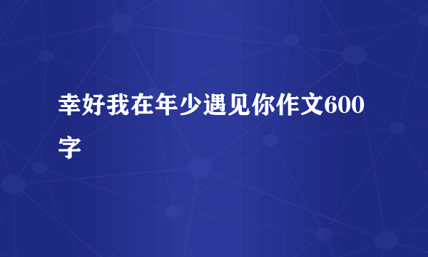 幸好我在年少遇见你作文600字