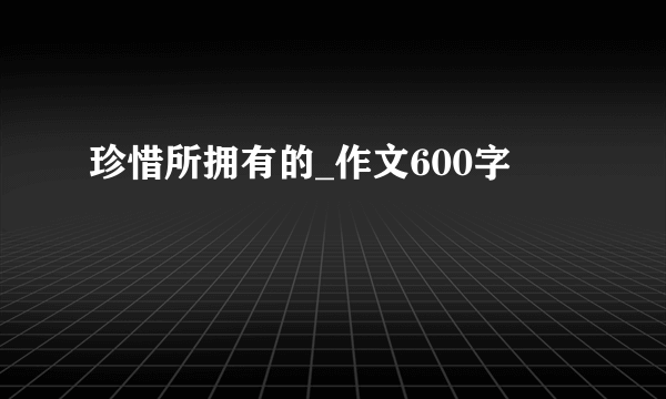 珍惜所拥有的_作文600字