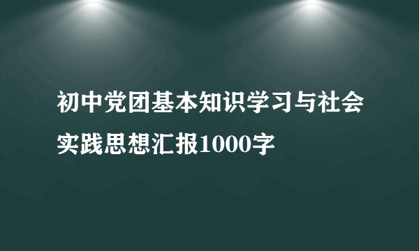 初中党团基本知识学习与社会实践思想汇报1000字