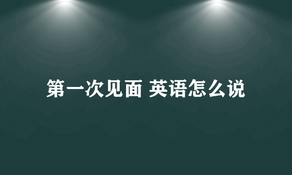 第一次见面 英语怎么说