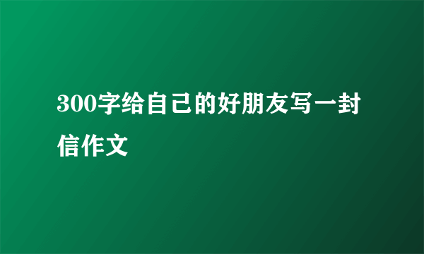 300字给自己的好朋友写一封信作文