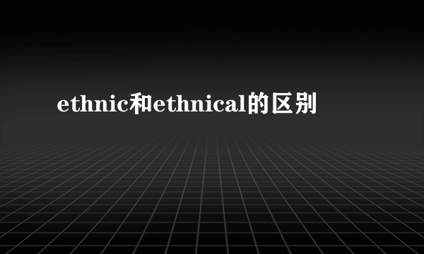 ethnic和ethnical的区别