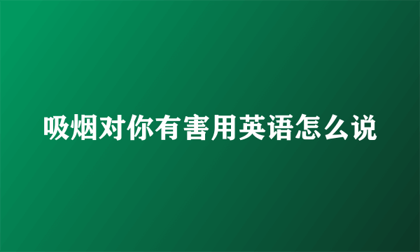 吸烟对你有害用英语怎么说