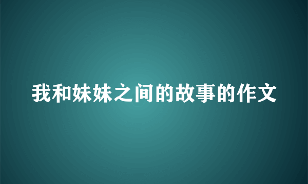 我和妹妹之间的故事的作文