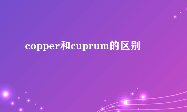 copper和cuprum的区别