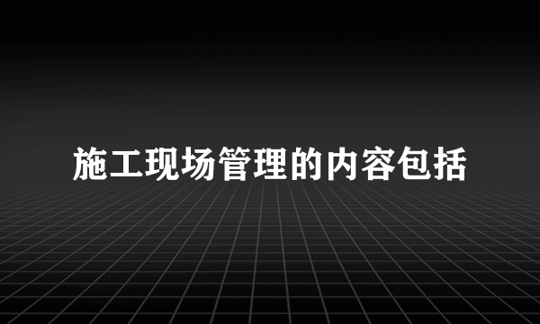 施工现场管理的内容包括