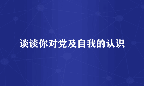 谈谈你对党及自我的认识