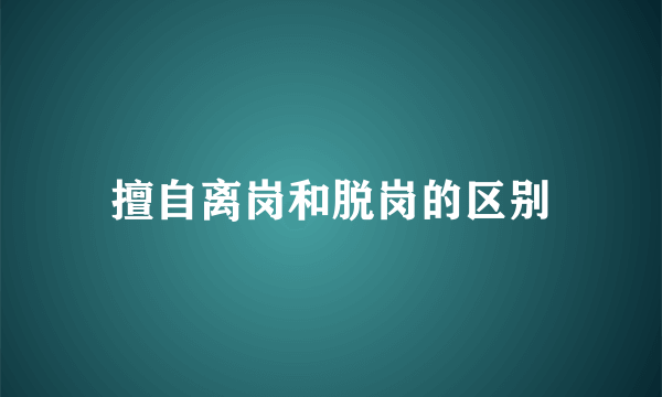 擅自离岗和脱岗的区别