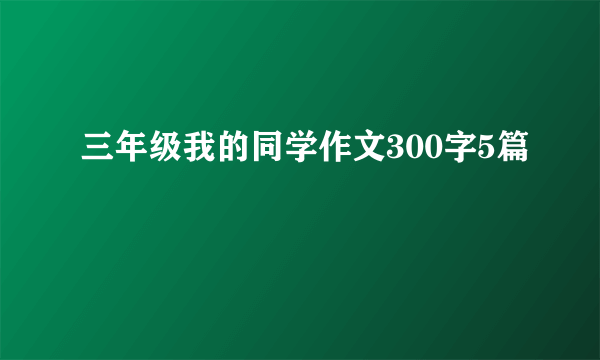 三年级我的同学作文300字5篇