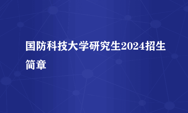 国防科技大学研究生2024招生简章