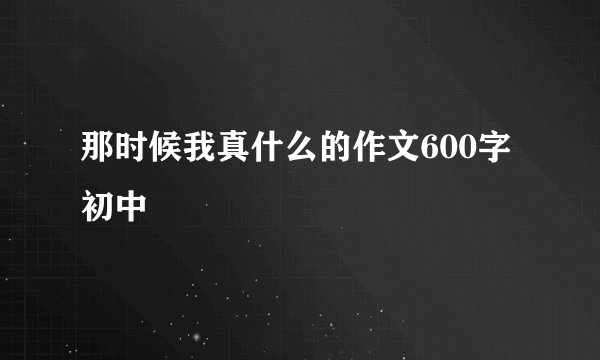那时候我真什么的作文600字初中