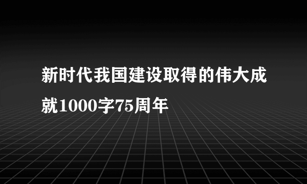 新时代我国建设取得的伟大成就1000字75周年