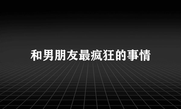 和男朋友最疯狂的事情