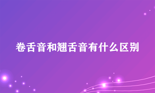 卷舌音和翘舌音有什么区别