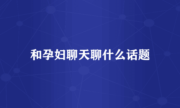 和孕妇聊天聊什么话题