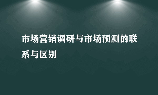 市场营销调研与市场预测的联系与区别