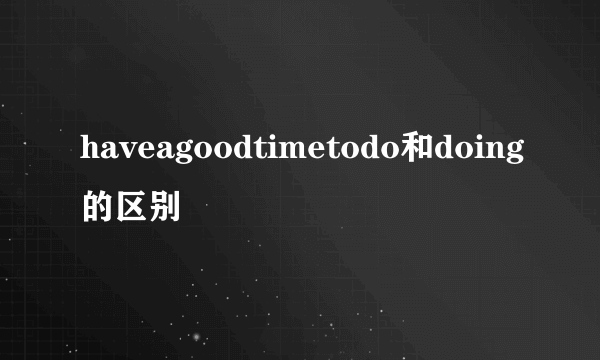 haveagoodtimetodo和doing的区别