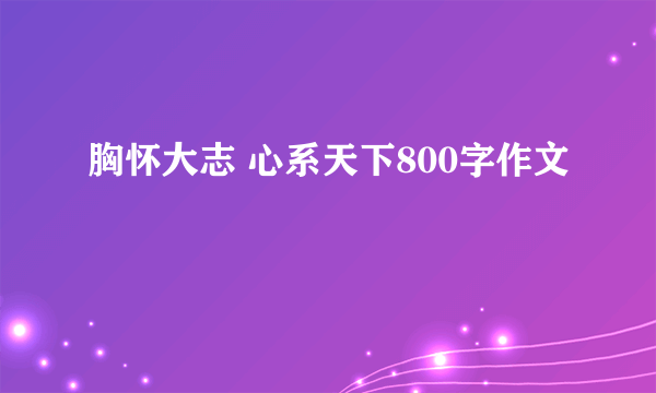 胸怀大志 心系天下800字作文