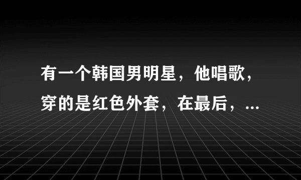 有一个韩国男明星，他唱歌，穿的是红色外套，在最后，唱着一半时，有人帮他随便拉个女的上来