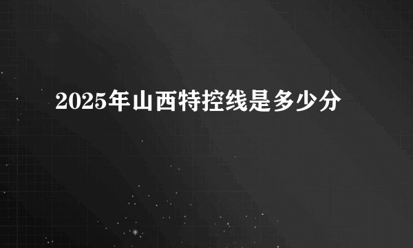 2025年山西特控线是多少分