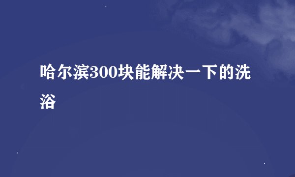 哈尔滨300块能解决一下的洗浴