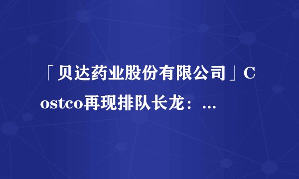「贝达药业股份有限公司」Costco再现排队长龙：1万多瓶售价1499的茅台当天被抢购一空